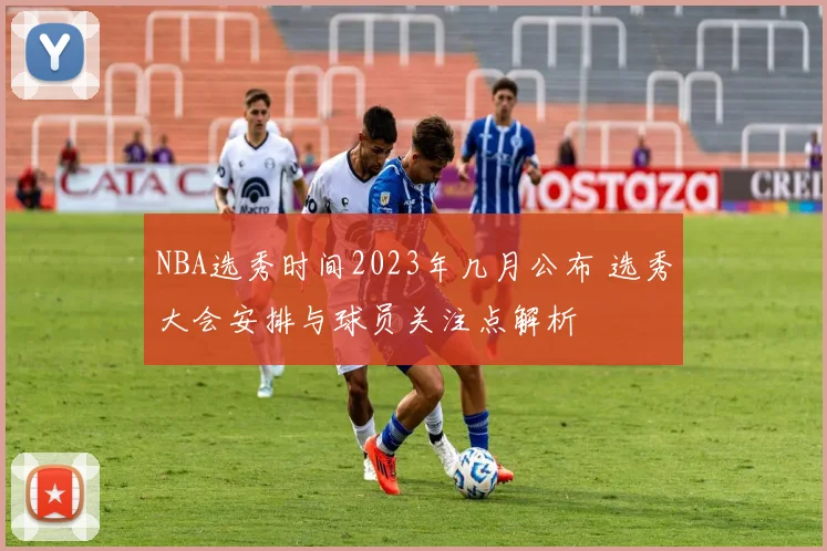 NBA选秀时间2023年几月公布 选秀大会安排与球员关注点解析