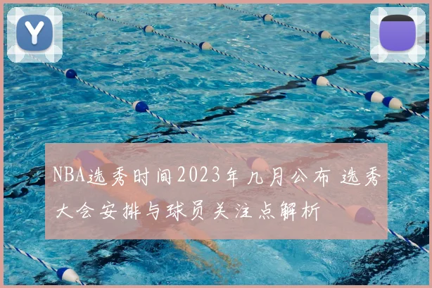 NBA选秀时间2023年几月公布 选秀大会安排与球员关注点解析