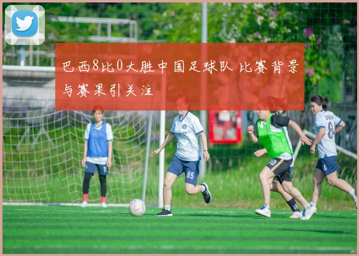 巴西8比0大胜中国足球队 比赛背景与赛果引关注