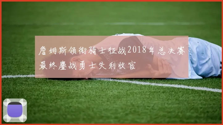詹姆斯领衔骑士征战2018年总决赛最终鏖战勇士失利收官