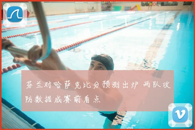 芬兰对哈萨克比分预测出炉 两队攻防数据成赛前看点