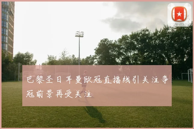 巴黎圣日耳曼欧冠直播线引关注争冠前景再受关注