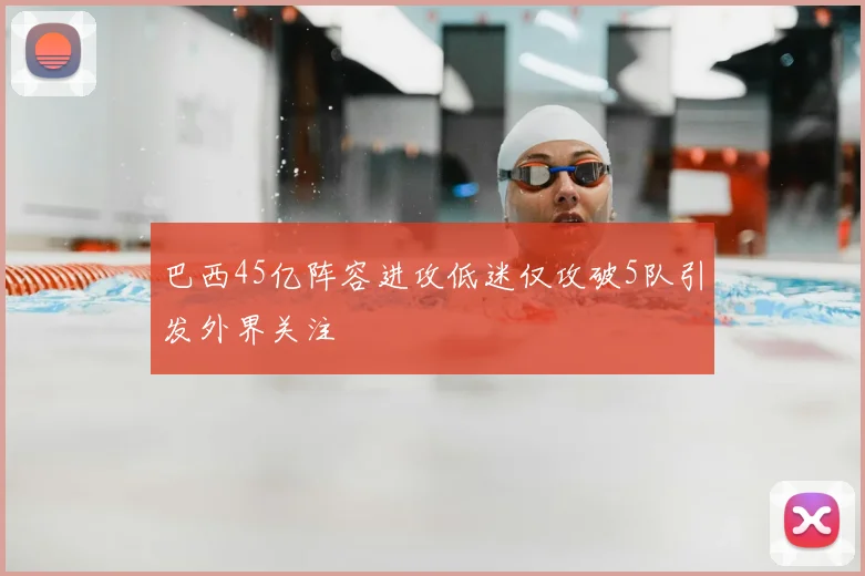 巴西45亿阵容进攻低迷仅攻破5队引发外界关注