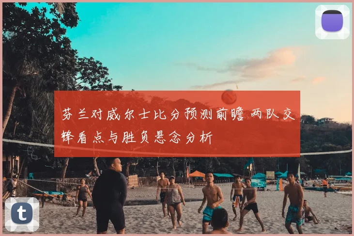 芬兰对威尔士比分预测前瞻 两队交锋看点与胜负悬念分析