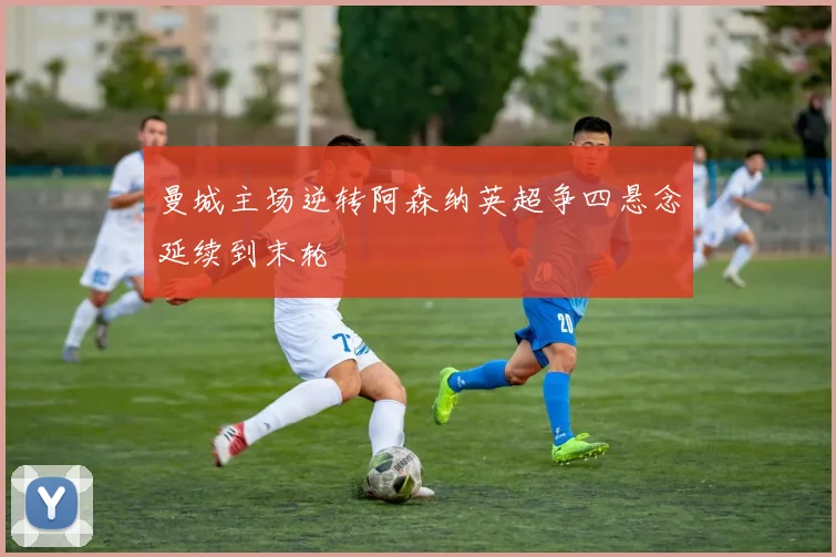 曼城主场逆转阿森纳英超争四悬念延续到末轮