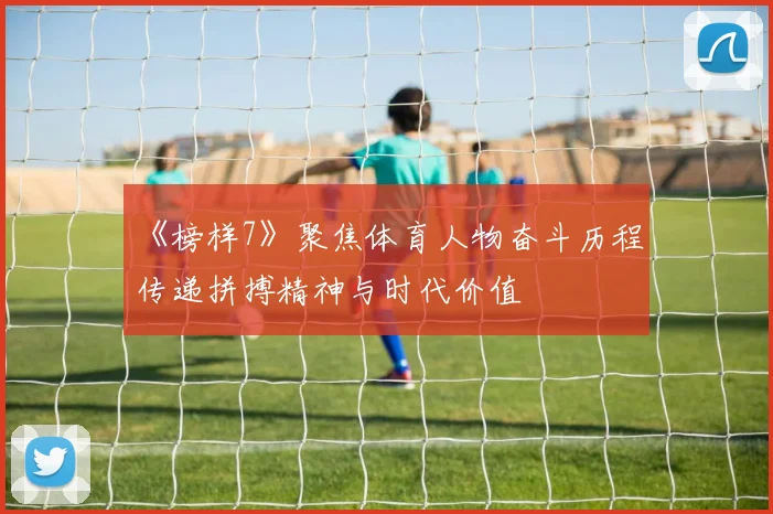 《榜样7》聚焦体育人物奋斗历程 传递拼搏精神与时代价值