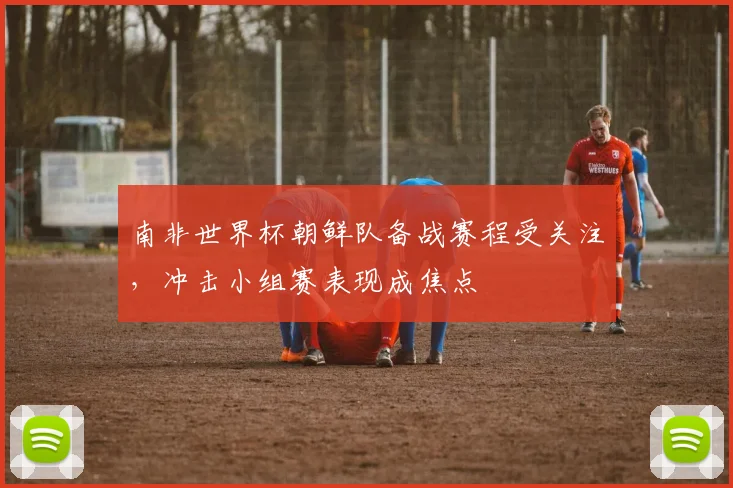 南非世界杯朝鲜队备战赛程受关注,冲击小组赛表现成焦点