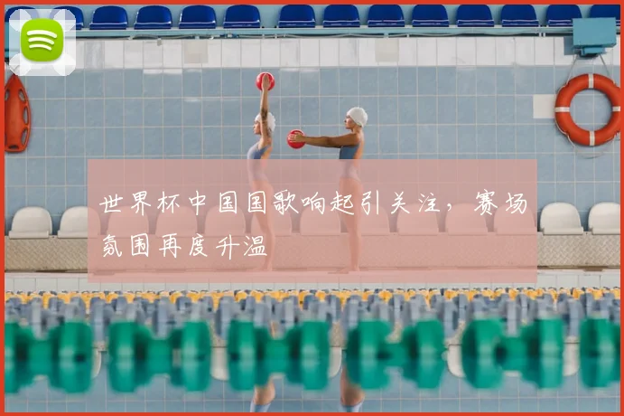 世界杯中国国歌响起引关注，赛场氛围再度升温