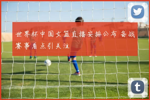 世界杯中国女篮直播安排公布 备战赛事看点引关注