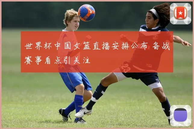 世界杯中国女篮直播安排公布 备战赛事看点引关注