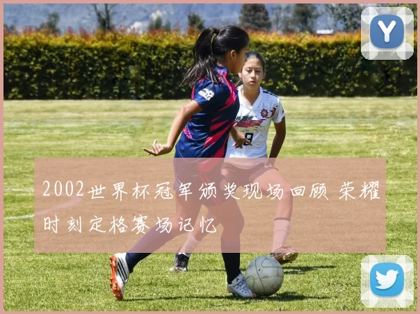 2002世界杯冠军颁奖现场回顾 荣耀时刻定格赛场记忆