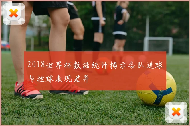 2018世界杯数据统计揭示各队进球与控球表现差异