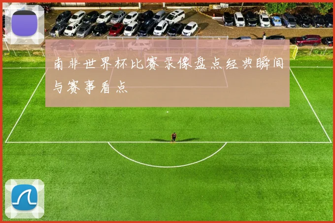 南非世界杯比赛录像盘点经典瞬间与赛事看点