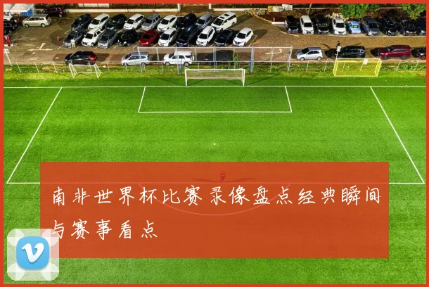 南非世界杯比赛录像盘点经典瞬间与赛事看点