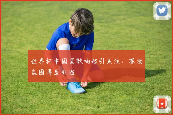 世界杯中国国歌响起引关注，赛场氛围再度升温