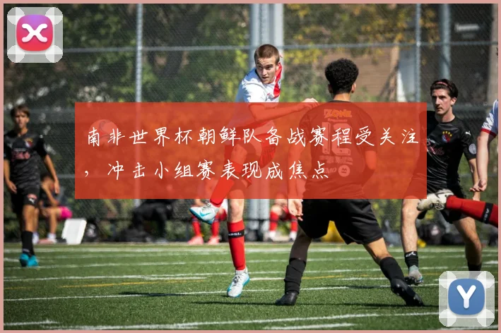 南非世界杯朝鲜队备战赛程受关注，冲击小组赛表现成焦点