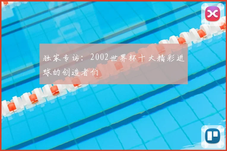 独家专访：2002世界杯十大精彩进球的创造者们