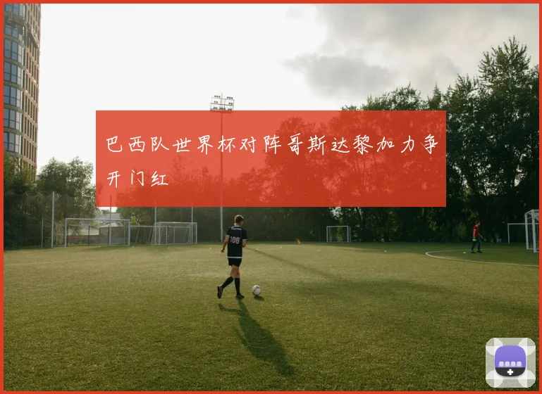 巴西队世界杯对阵哥斯达黎加力争开门红