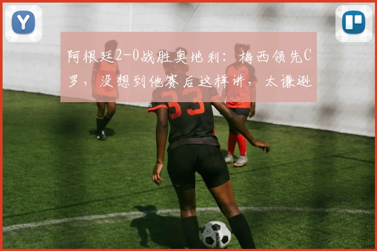 阿根廷2-0战胜奥地利：梅西领先C罗，没想到他赛后这样讲，太谦逊