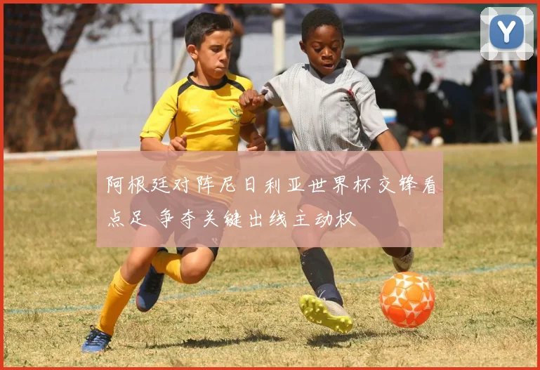 阿根廷对阵尼日利亚世界杯交锋看点足 争夺关键出线主动权