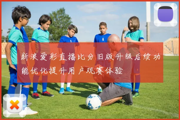 新浪爱彩直播比分旧版升级后续功能优化提升用户观赛体验