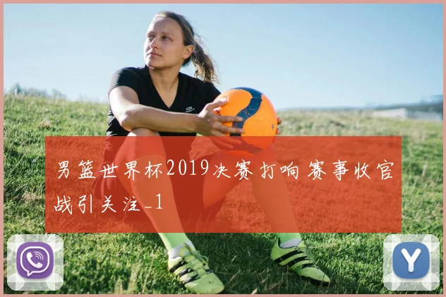 男篮世界杯2019决赛打响 赛事收官战引关注_1