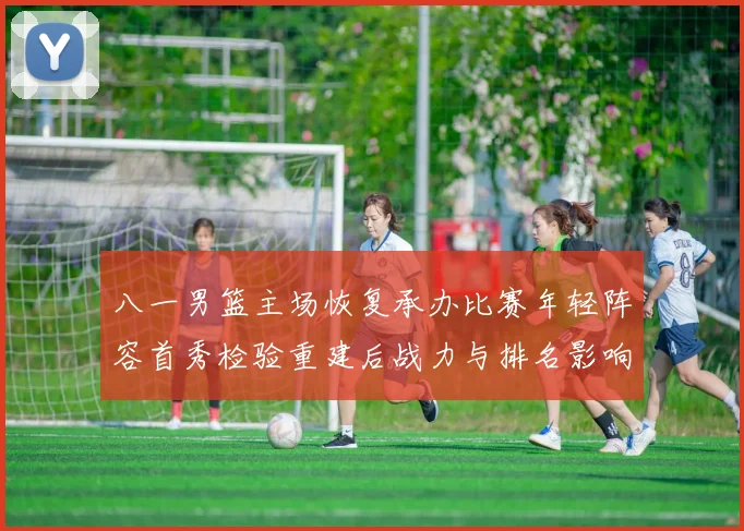 八一男篮主场恢复承办比赛年轻阵容首秀检验重建后战力与排名影响