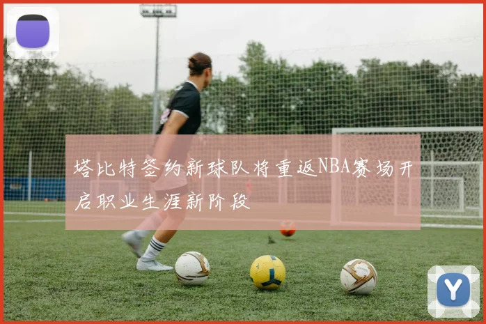 塔比特签约新球队将重返NBA赛场开启职业生涯新阶段