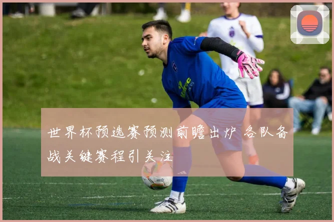 世界杯预选赛预测前瞻出炉 各队备战关键赛程引关注
